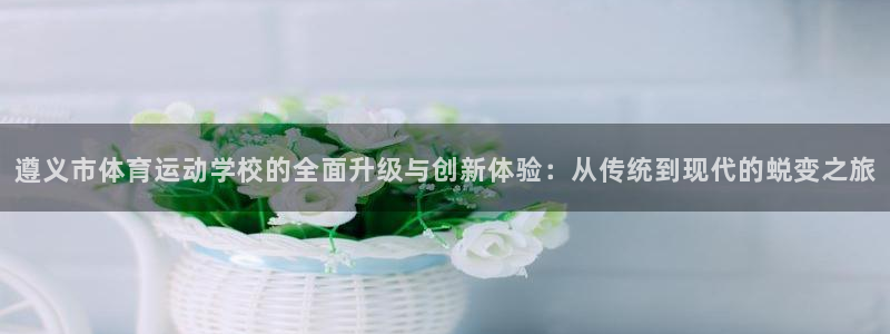 欧亿体育官方正版app娱乐平台:遵义市体育运动学校的全面升级